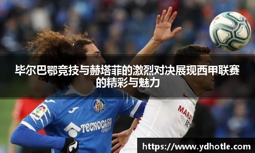 毕尔巴鄂竞技与赫塔菲的激烈对决展现西甲联赛的精彩与魅力